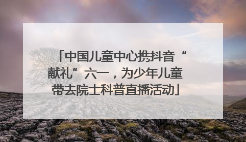 中国儿童中心携抖音“献礼”六一，为少年儿童带去院士科普直播活动