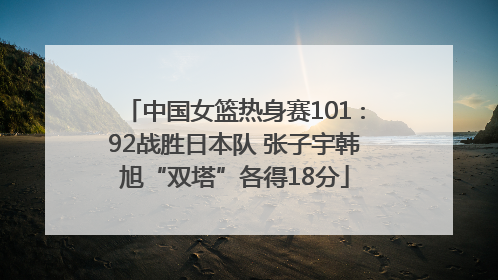 中国女篮热身赛101∶92战胜日本队 张子宇韩旭“双塔”各得18分