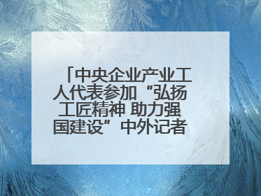 中央企业产业工人代表参加“弘扬工匠精神 助力强国建设”中外记者见面会实录