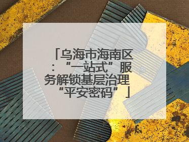乌海市海南区：“一站式”服务解锁基层治理“平安密码”