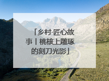 乡村·匠心故事丨桃核上雕琢的刻刀光影