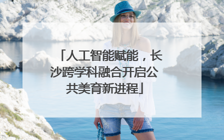 人工智能赋能，长沙跨学科融合开启公共美育新进程