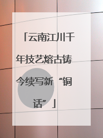 云南江川千年技艺熔古铸今续写新“铜话”