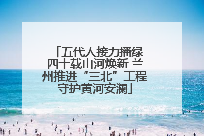 五代人接力播绿 四十载山河焕新 兰州推进“三北”工程守护黄河安澜