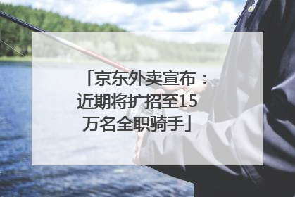 京东外卖宣布：近期将扩招至15万名全职骑手