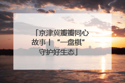京津冀瓣瓣同心故事丨“一盘棋”守护好生态