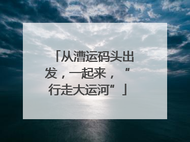 从漕运码头出发，一起来，“行走大运河”