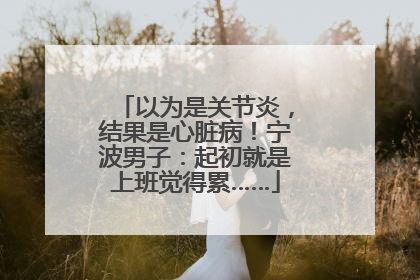 以为是关节炎，结果是心脏病！宁波男子：起初就是上班觉得累……