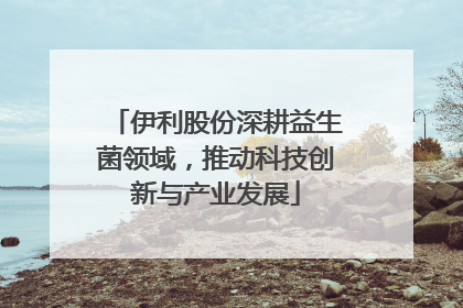 伊利股份深耕益生菌领域，推动科技创新与产业发展