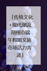 传统文化+现代潮流 荆州市端午假期文旅市场活力奔涌