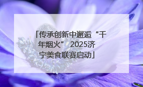传承创新中邂逅“千年烟火” 2025济宁美食联赛启动