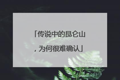 传说中的昆仑山，为何很难确认