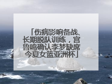 伤病影响备战、长期脱队训练，宫鲁鸣确认李梦缺席今夏女篮亚洲杯