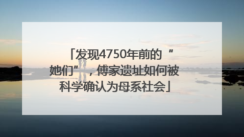 发现4750年前的“她们”，傅家遗址如何被科学确认为母系社会