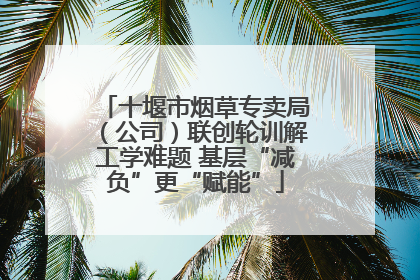 十堰市烟草专卖局（公司）联创轮训解工学难题 基层“减负”更“赋能”