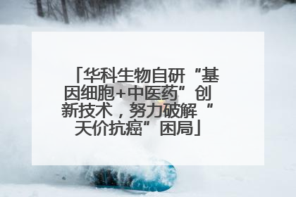 华科生物自研“基因细胞+中医药”创新技术，努力破解“天价抗癌”困局