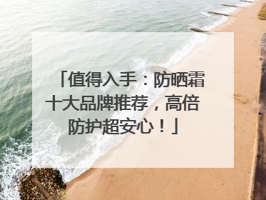 值得入手：防晒霜十大品牌推荐，高倍防护超安心！