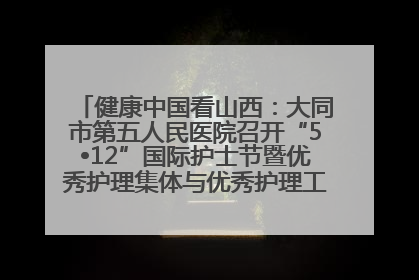 健康中国看山西：大同市第五人民医院召开“5•12”国际护士节暨优秀护理集体与优秀护理工作者表彰大会