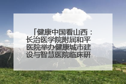 健康中国看山西：长治医学院附属和平医院举办健康城市建设与智慧医院临床研究能力提升交流会