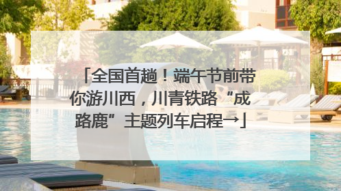 全国首趟！端午节前带你游川西，川青铁路“成路鹿”主题列车启程→