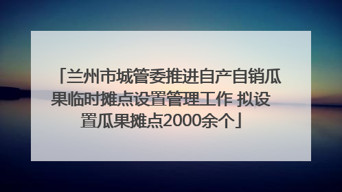 兰州市城管委推进自产自销瓜果临时摊点设置管理工作 拟设置瓜果摊点2000余个
