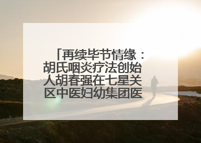 再续毕节情缘：胡氏咽炎疗法创始人胡春强在七星关区中医妇幼集团医院预约开诊