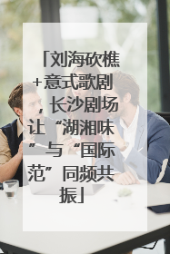 刘海砍樵+意式歌剧，长沙剧场让“湖湘味”与“国际范”同频共振
