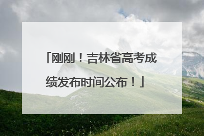 刚刚！吉林省高考成绩发布时间公布！