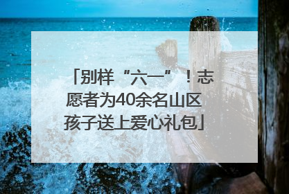 别样“六一”！志愿者为40余名山区孩子送上爱心礼包