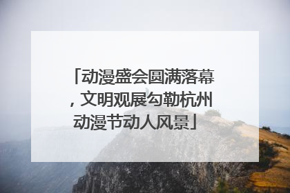 动漫盛会圆满落幕，文明观展勾勒杭州动漫节动人风景
