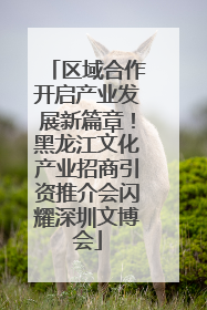 区域合作开启产业发展新篇章！黑龙江文化产业招商引资推介会闪耀深圳文博会