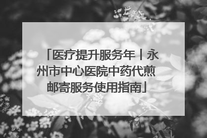 医疗提升服务年丨永州市中心医院中药代煎邮寄服务使用指南