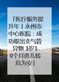 医疗服务提升年丨永州市中心医院：成功取出支气管异物 1岁10个月患儿转危为安