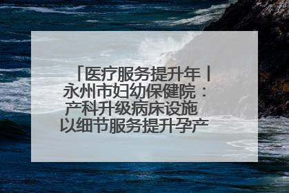 医疗服务提升年丨永州市妇幼保健院：产科升级病床设施 以细节服务提升孕产妇就医体验