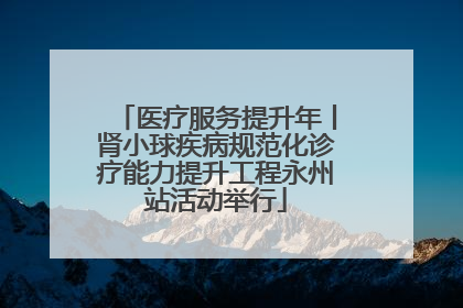 医疗服务提升年丨肾小球疾病规范化诊疗能力提升工程永州站活动举行