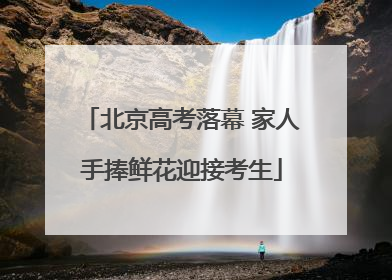 北京高考落幕 家人手捧鲜花迎接考生