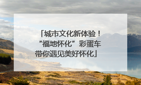 城市文化新体验！“福地怀化”彩蛋车带你遇见美好怀化