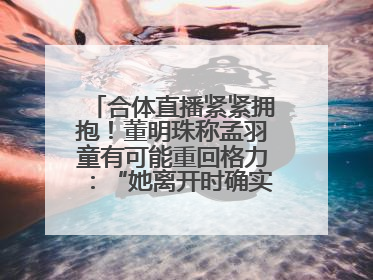 合体直播紧紧拥抱！董明珠称孟羽童有可能重回格力：“她离开时确实犯了很大的错”