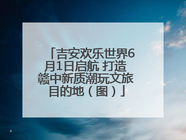 吉安欢乐世界6月1日启航 打造赣中新质潮玩文旅目的地（图）