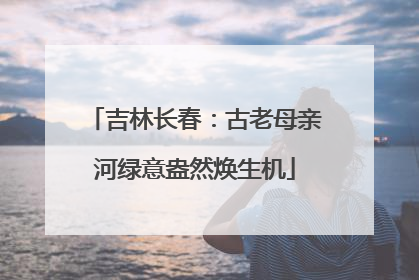 吉林长春：古老母亲河绿意盎然焕生机