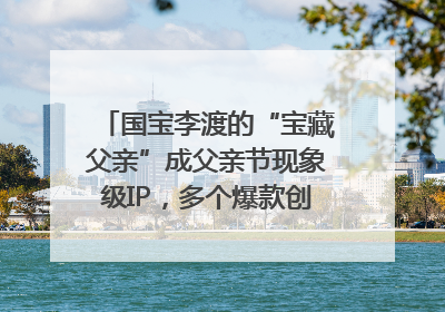国宝李渡的“宝藏父亲”成父亲节现象级IP，多个爆款创造数千万流量