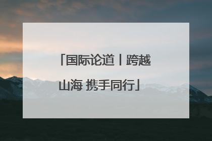 国际论道丨跨越山海 携手同行