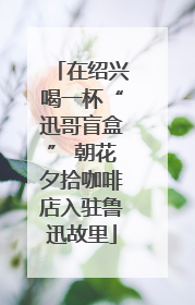在绍兴喝一杯“迅哥盲盒” 朝花夕拾咖啡店入驻鲁迅故里