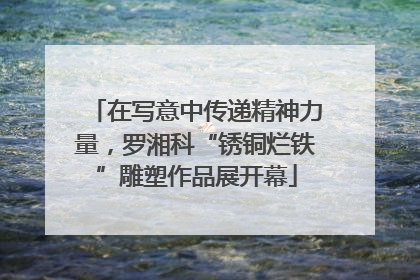 在写意中传递精神力量，罗湘科“锈铜烂铁”雕塑作品展开幕