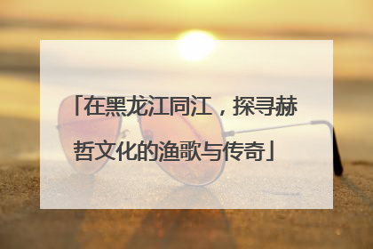 在黑龙江同江,探寻赫哲文化的渔歌与传奇