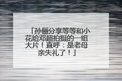 孙俪分享等等和小花给邓超拍摄的一组大片！直呼：是老母亲失礼了！