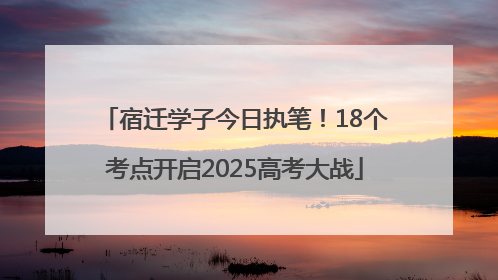 宿迁学子今日执笔！18个考点开启2025高考大战