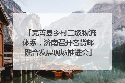 完善县乡村三级物流体系，济南召开客货邮融合发展现场推进会