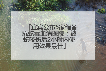 宜宾公布5家储备抗蛇毒血清医院：被蛇咬伤后2小时内使用效果最佳