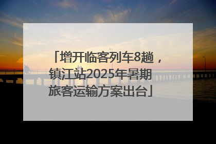 增开临客列车8趟，镇江站2025年暑期旅客运输方案出台